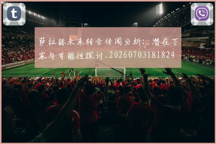 萨拉赫未来转会传闻分析:潜在下家与可能性探讨_20260703181824