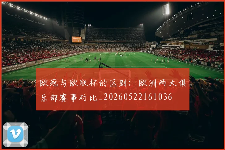 欧冠与欧联杯的区别：欧洲两大俱乐部赛事对比_20260522161036