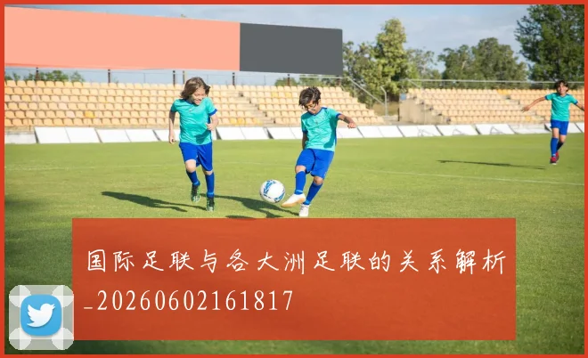 国际足联与各大洲足联的关系解析_20260602161817