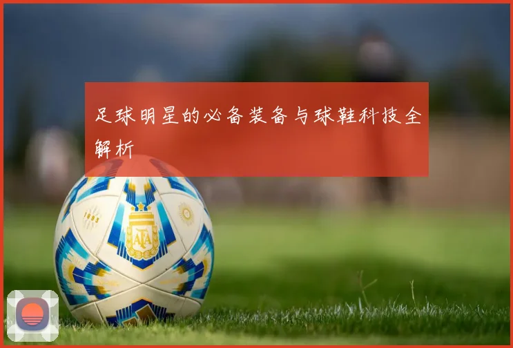 足球明星的必备装备与球鞋科技全解析