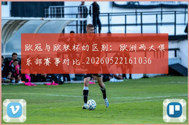欧冠与欧联杯的区别：欧洲两大俱乐部赛事对比_20260522161036