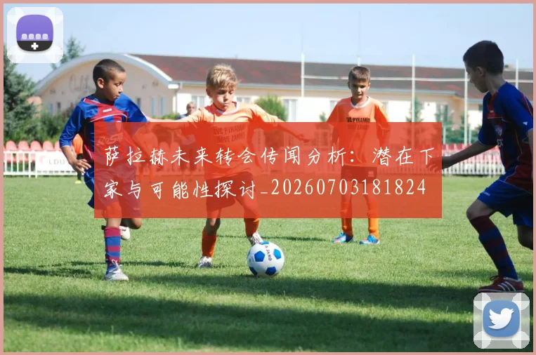 萨拉赫未来转会传闻分析：潜在下家与可能性探讨_20260703181824